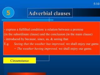 Adverbial clauses 5 5/10 Time Place Condition & concession Reason or cause Circumstance Purpose Result Manner & Comparison Proportion & Preference - express a fulfilled condition/ a relation between a premise  (in the subordinate clause) and the conclusion (in the main clause) - introduced by because, since, as, & seeing that E.g.  Seeing that the weather has improved,  we shall enjoy our game . = The weather having improved,  we shall enjoy our game . 