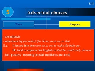 Adverbial clauses 5 5/11 Time Place Condition & concession Reason or cause Circumstance Purpose Result Manner & Comparison Proportion & Preference - are adjuncts - introduced by  (in order) (for N) to, so as to, so that E.g. I tiptoed into the room  so as not to wake the baby up .  He tried to improve his English  so that he could study abroad . - has ‘putative’ meaning (modal auxiliaries are used) 
