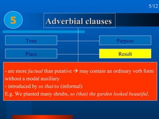 Adverbial clauses 5 5/12 Time Place Condition & concession Reason or cause Circumstance Purpose Result Manner & Comparison Proportion & Preference - are more  factual  than putative    may contain an ordinary verb form without a modal auxiliary - introduced by  so that/so  (informal) E.g. We planted many shrubs,  so (that) the garden looked beautiful . 