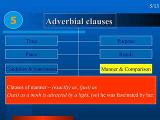 Adverbial clauses 5 5/13 Time Place Condition & concession Reason or cause Circumstance Purpose Result Manner & Comparison Proportion & Preference Clauses of manner –  (exactly) as, (just) as (Just) as a moth is attracted by a light , (so) he was fascinated by her. 