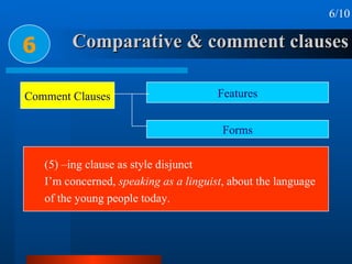 Comparative & comment clauses 6 6/10 (5) –ing clause as style disjunct I’m concerned,  speaking as a linguist , about the language of the young people today. Comment Clauses Features Forms 