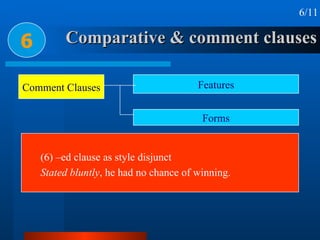 Comparative & comment clauses 6 6/11 (6) –ed clause as style disjunct Stated bluntly , he had no chance of winning. Comment Clauses Features Forms 