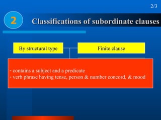 Classifications of subordinate clauses 2 2/3 contains a subject and a predicate verb phrase having tense, person & number concord, & mood By structural type Finite clause Nonfinite clause Verbless clause 