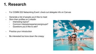 • For COMM 202 Networking Event: check out delegate info on Canvas
• Generate a list of people you’d like to meet
• Skim their profiles on LinkedIn
• Interesting topics?
• Common interests/experiences/groups?
• Questions you’d like to ask?
• Practice your introduction
• Be interested but tone down the creepy
1. Research
 