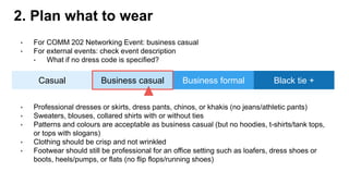 • For COMM 202 Networking Event: business casual
• For external events: check event description
• What if no dress code is specified?
2. Plan what to wear
Casual Black tie +Business casual Business formal
• Professional dresses or skirts, dress pants, chinos, or khakis (no jeans/athletic pants)
• Sweaters, blouses, collared shirts with or without ties
• Patterns and colours are acceptable as business casual (but no hoodies, t-shirts/tank tops,
or tops with slogans)
• Clothing should be crisp and not wrinkled
• Footwear should still be professional for an office setting such as loafers, dress shoes or
boots, heels/pumps, or flats (no flip flops/running shoes)
 