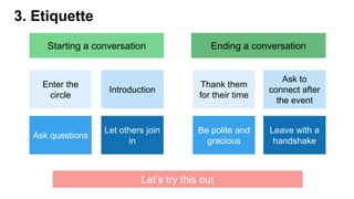 3. Etiquette
Starting a conversation Ending a conversation
Thank them
for their time
Leave with a
handshake
Ask to
connect after
the event
Be polite and
gracious
Enter the
circle
Let others join
in
Introduction
Ask questions
Let’s try this out
 