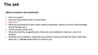 The ask
What to include in the email/note?
• You’re a student
• How you heard about them or know them
• Why them
• What you are looking to learn (their career progression, advice on how to best leverage
time at Sauder, etc.)
• 15-20 minutes of their time
• Close the email by suggesting two times you are available to meet (vs. yes or no
answer)
• Tell them you’re willing to meet them at a location most convenient for them (near their
work, etc.) – do not expect them to come to you
 