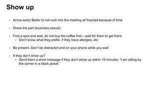 Show up
• Arrive early! Better to not rush into the meeting all frazzled because of time
• Dress the part (business casual)
• Find a spot and wait, do not buy the coffee first – wait for them to get there
• Don’t know what they prefer, if they have allergies, etc
• Be present. Don’t be distracted and on your phone while you wait
• If they don’t show up?
• Send them a short message if they don’t show up within 10 minutes: “I am sitting by
the corner in a black jacket.”
 