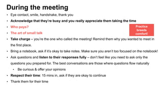 During the meeting
• Eye contact, smile, handshake, thank you
• Acknowledge that they’re busy and you really appreciate them taking the time
• Who pays?
• The art of small talk
• Take charge – you’re the one who called the meeting! Remind them why you wanted to meet in
the first place.
• Bring a notebook, ask if it’s okay to take notes. Make sure you aren’t too focused on the notebook!
• Ask questions and listen to their responses fully – don’t feel like you need to ask only the
questions you prepared for. The best conversations are those where questions flow naturally
• Be curious & offer your opinions
• Respect their time: 15 mins in, ask if they are okay to continue
• Thank them for their time
Practice
breeds
comfort!
 