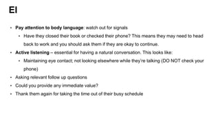 EI
• Pay attention to body language: watch out for signals
• Have they closed their book or checked their phone? This means they may need to head
back to work and you should ask them if they are okay to continue.
• Active listening – essential for having a natural conversation. This looks like:
• Maintaining eye contact; not looking elsewhere while they’re talking (DO NOT check your
phone)
• Asking relevant follow up questions
• Could you provide any immediate value?
• Thank them again for taking the time out of their busy schedule
 