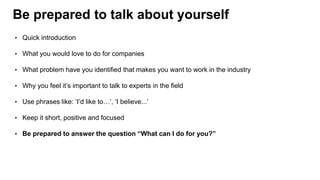 Be prepared to talk about yourself
• Quick introduction
• What you would love to do for companies
• What problem have you identified that makes you want to work in the industry
• Why you feel it’s important to talk to experts in the field
• Use phrases like: ‘I’d like to…’, ‘I believe...’
• Keep it short, positive and focused
• Be prepared to answer the question “What can I do for you?”
 
