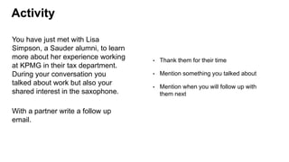 Activity
You have just met with Lisa
Simpson, a Sauder alumni, to learn
more about her experience working
at KPMG in their tax department.
During your conversation you
talked about work but also your
shared interest in the saxophone.
With a partner write a follow up
email.
• Thank them for their time
• Mention something you talked about
• Mention when you will follow up with
them next
 