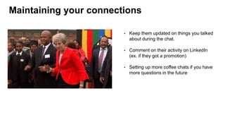 Maintaining your connections
• Keep them updated on things you talked
about during the chat.
• Comment on their activity on LinkedIn
(ex. if they got a promotion)
• Setting up more coffee chats if you have
more questions in the future
 