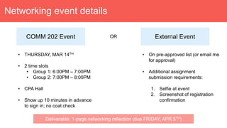 Networking event details
COMM 202 Event
• THURSDAY, MAR 14TH
• 2 time slots
• Group 1: 6:00PM – 7:00PM
• Group 2: 7:00PM – 8:00PM
• CPA Hall
• Show up 10 minutes in advance
to sign in; no coat check
External EventOR
• On pre-approved list (or email me
for approval)
• Additional assignment
submission requirements:
1. Selfie at event
2. Screenshot of registration
confirmation
Deliverable: 1-page networking reflection (due FRIDAY, APR 5TH)
 