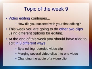 Topic of the week 9
● Video editing continues...
– How did you succeed with your first editing?
● This week you are going to do other two clips
using different options for editing.
● At the end of this week you should have tried to
edit in 3 different ways
– By a editing recorded video clip
– Merging several video clips into one video
– Changing the audio of a video clip
 