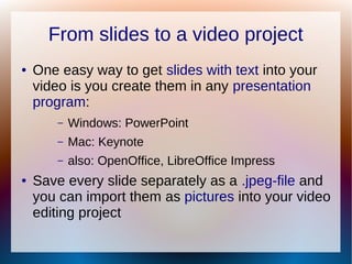 From slides to a video project
● One easy way to get slides with text into your
video is you create them in any presentation
program:
– Windows: PowerPoint
– Mac: Keynote
– also: OpenOffice, LibreOffice Impress
● Save every slide separately as a .jpeg-file and
you can import them as pictures into your video
editing project
 