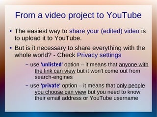 From a video project to YouTube
● The easiest way to share your (edited) video is
to upload it to YouTube.
● But is it necessary to share everything with the
whole world? - Check Privacy settings
– use 'unlisted' option – it means that anyone with
the link can view but it won't come out from
search-engines
– use 'private' option – it means that only people
you choose can view but you need to know
their email address or YouTube username
 