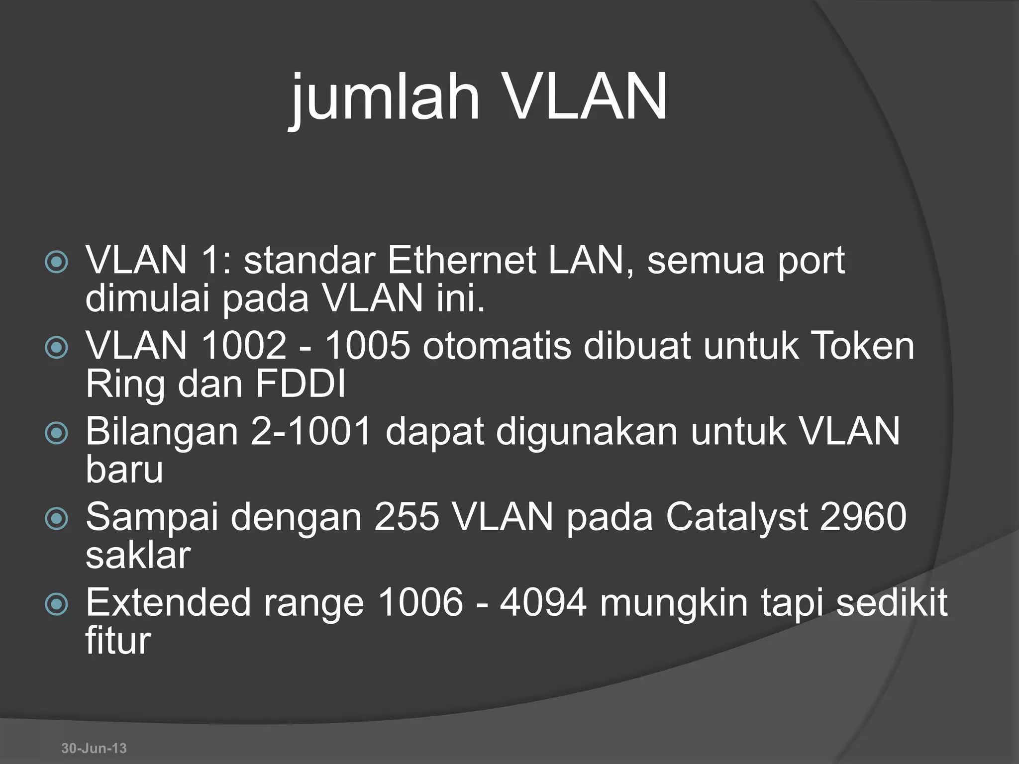 jumlah VLAN
 VLAN 1: standar Ethernet LAN, semua port
dimulai pada VLAN ini.
 VLAN 1002 - 1005 otomatis dibuat untuk Token
Ring dan FDDI
 Bilangan 2-1001 dapat digunakan untuk VLAN
baru
 Sampai dengan 255 VLAN pada Catalyst 2960
saklar
 Extended range 1006 - 4094 mungkin tapi sedikit
fitur
30-Jun-13
 