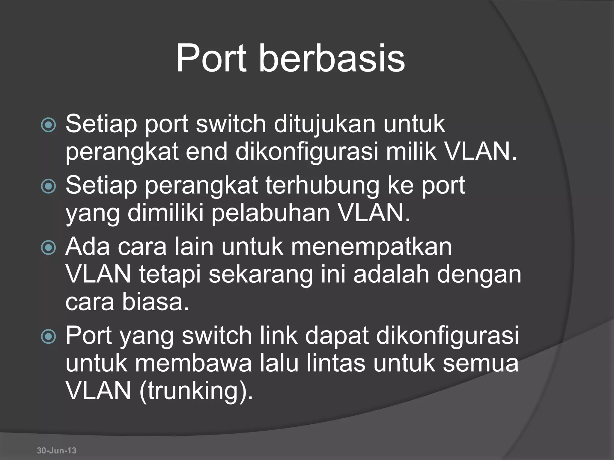 Port berbasis
 Setiap port switch ditujukan untuk
perangkat end dikonfigurasi milik VLAN.
 Setiap perangkat terhubung ke port
yang dimiliki pelabuhan VLAN.
 Ada cara lain untuk menempatkan
VLAN tetapi sekarang ini adalah dengan
cara biasa.
 Port yang switch link dapat dikonfigurasi
untuk membawa lalu lintas untuk semua
VLAN (trunking).
30-Jun-13
 