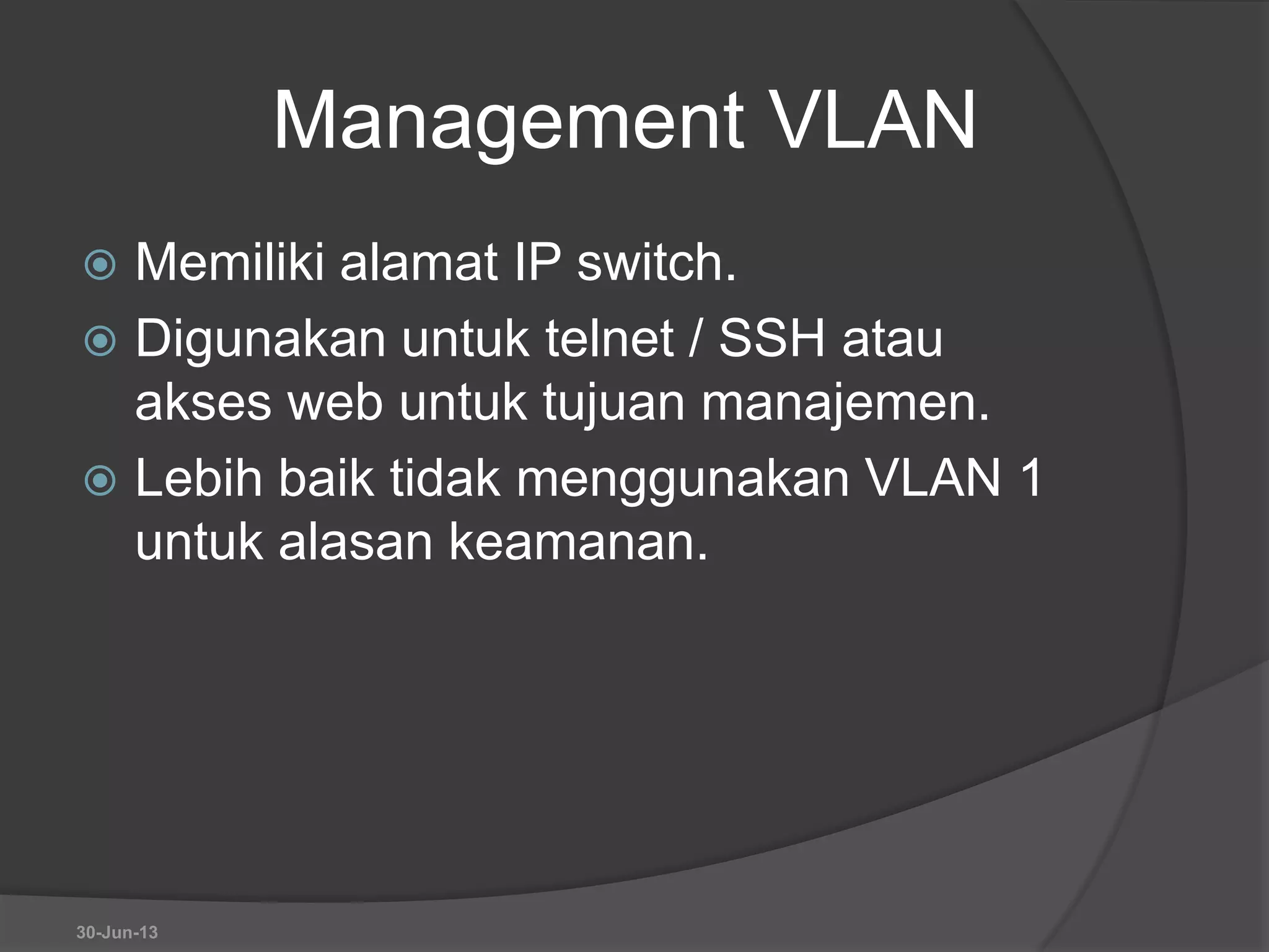 Management VLAN
 Memiliki alamat IP switch.
 Digunakan untuk telnet / SSH atau
akses web untuk tujuan manajemen.
 Lebih baik tidak menggunakan VLAN 1
untuk alasan keamanan.
30-Jun-13
 