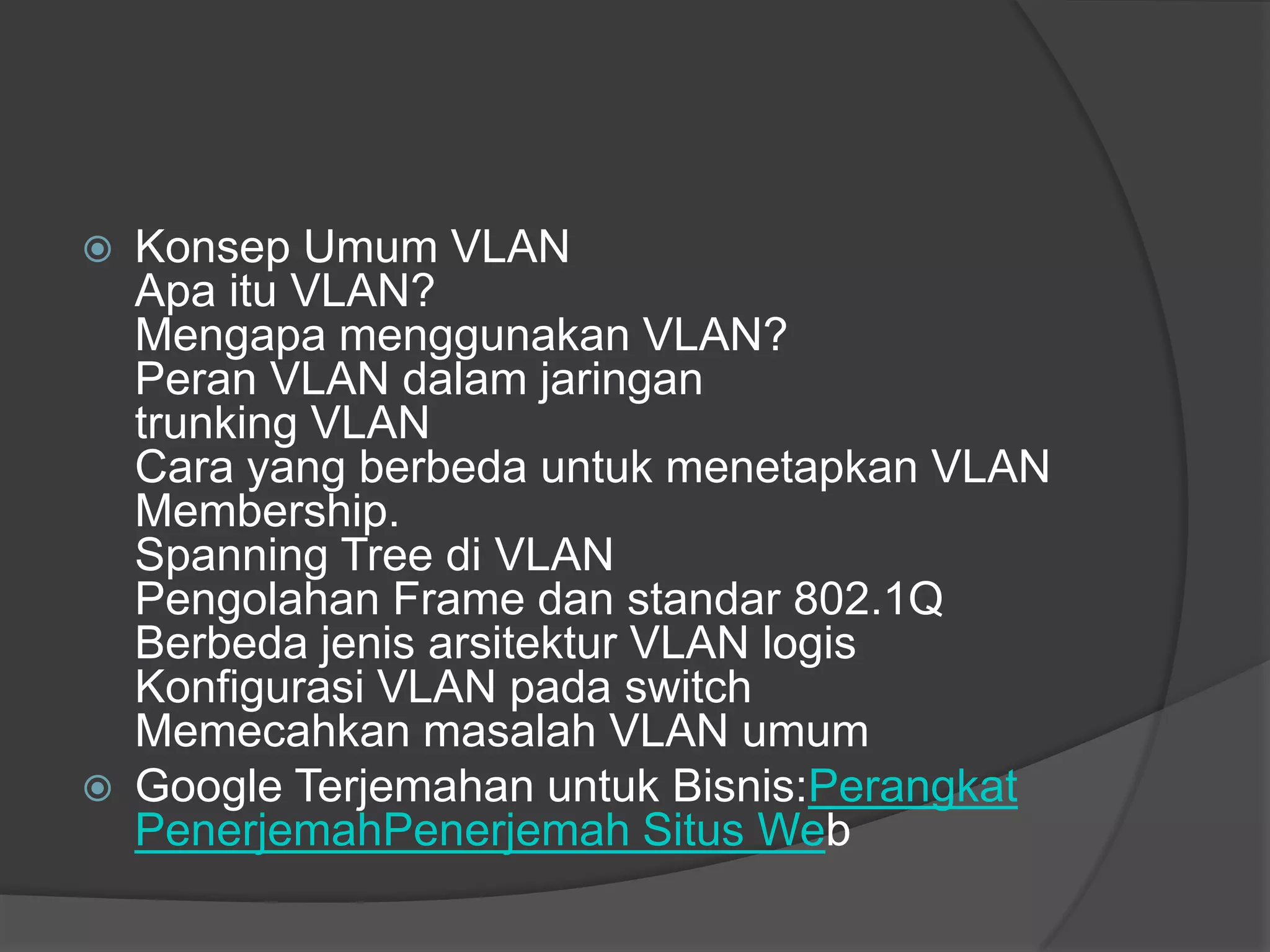  Konsep Umum VLAN
Apa itu VLAN?
Mengapa menggunakan VLAN?
Peran VLAN dalam jaringan
trunking VLAN
Cara yang berbeda untuk menetapkan VLAN
Membership.
Spanning Tree di VLAN
Pengolahan Frame dan standar 802.1Q
Berbeda jenis arsitektur VLAN logis
Konfigurasi VLAN pada switch
Memecahkan masalah VLAN umum
 Google Terjemahan untuk Bisnis:Perangkat
PenerjemahPenerjemah Situs Web
 