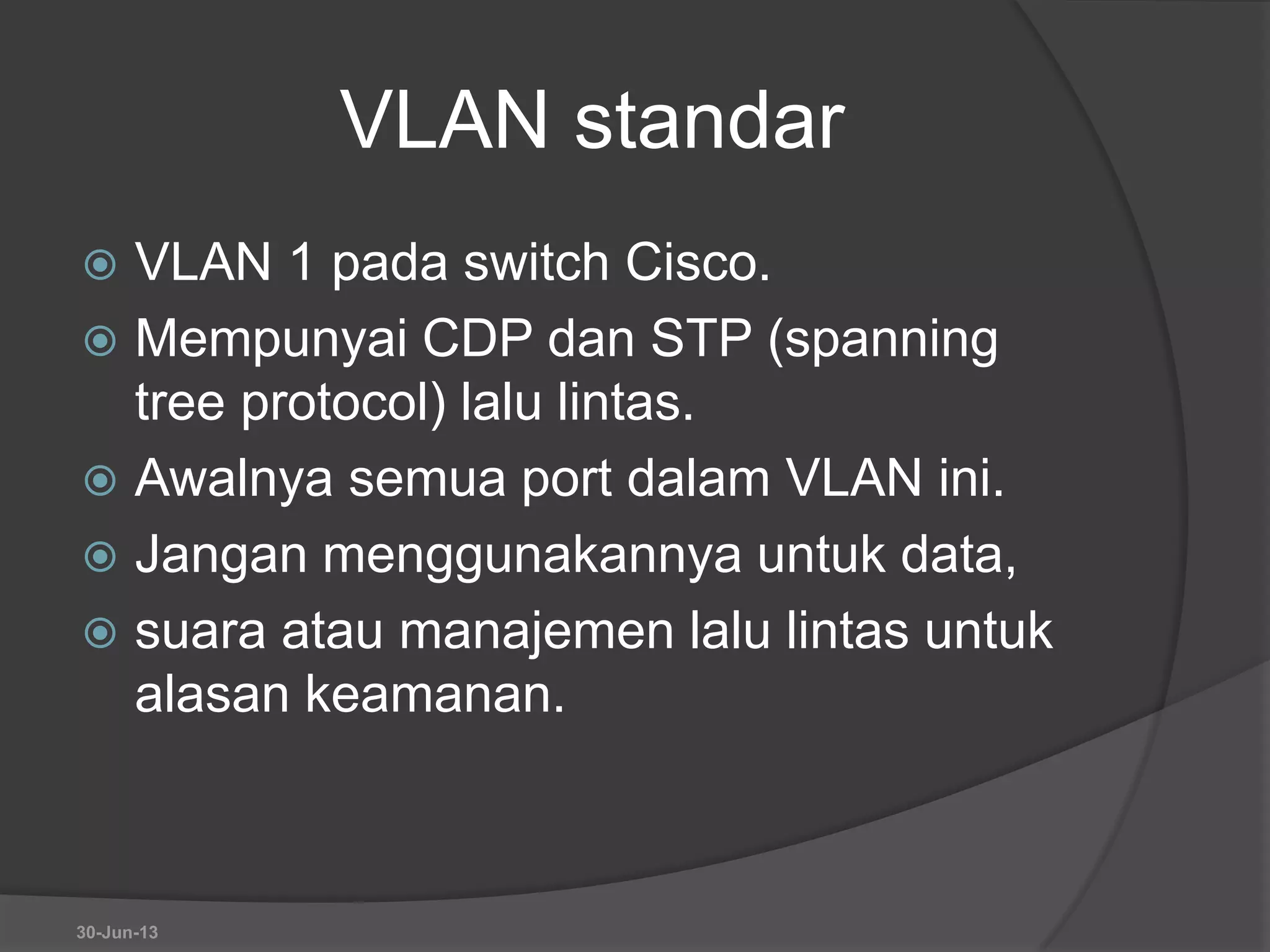 VLAN standar
 VLAN 1 pada switch Cisco.
 Mempunyai CDP dan STP (spanning
tree protocol) lalu lintas.
 Awalnya semua port dalam VLAN ini.
 Jangan menggunakannya untuk data,
 suara atau manajemen lalu lintas untuk
alasan keamanan.
30-Jun-13
 