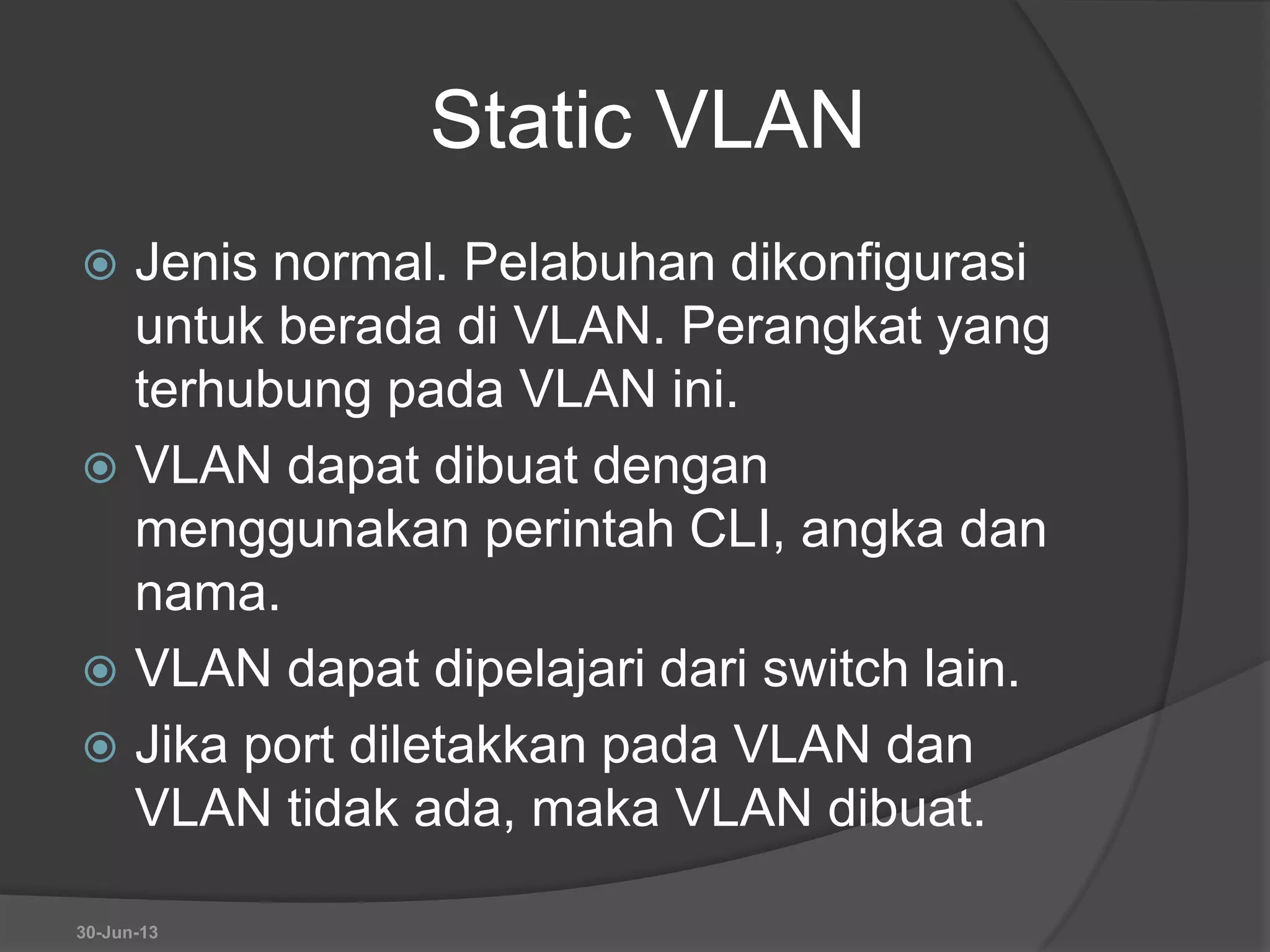 Static VLAN
 Jenis normal. Pelabuhan dikonfigurasi
untuk berada di VLAN. Perangkat yang
terhubung pada VLAN ini.
 VLAN dapat dibuat dengan
menggunakan perintah CLI, angka dan
nama.
 VLAN dapat dipelajari dari switch lain.
 Jika port diletakkan pada VLAN dan
VLAN tidak ada, maka VLAN dibuat.
30-Jun-13
 