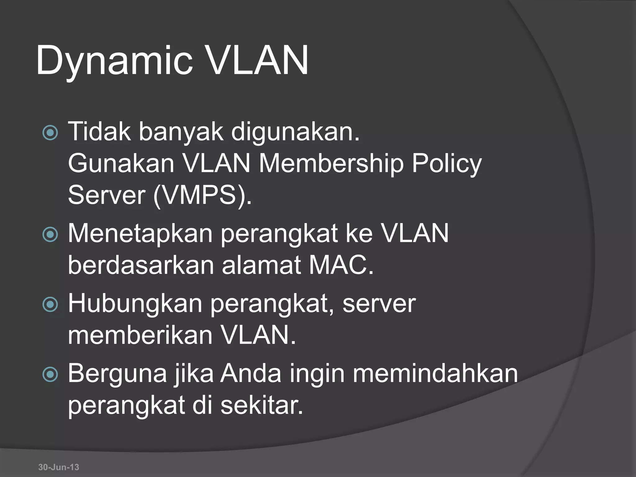 Dynamic VLAN
 Tidak banyak digunakan.
Gunakan VLAN Membership Policy
Server (VMPS).
 Menetapkan perangkat ke VLAN
berdasarkan alamat MAC.
 Hubungkan perangkat, server
memberikan VLAN.
 Berguna jika Anda ingin memindahkan
perangkat di sekitar.
30-Jun-13
 