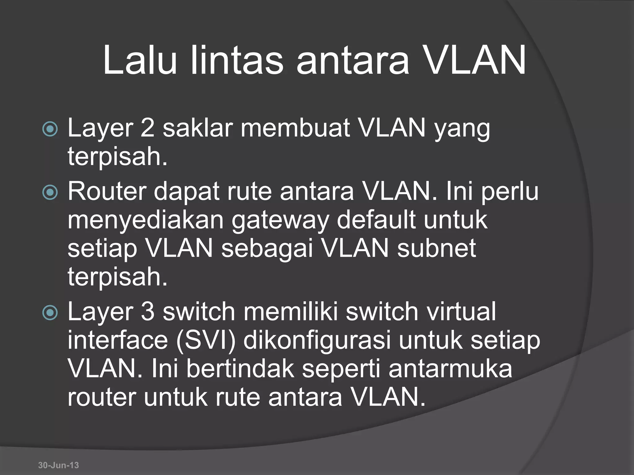 Lalu lintas antara VLAN
 Layer 2 saklar membuat VLAN yang
terpisah.
 Router dapat rute antara VLAN. Ini perlu
menyediakan gateway default untuk
setiap VLAN sebagai VLAN subnet
terpisah.
 Layer 3 switch memiliki switch virtual
interface (SVI) dikonfigurasi untuk setiap
VLAN. Ini bertindak seperti antarmuka
router untuk rute antara VLAN.
30-Jun-13
 