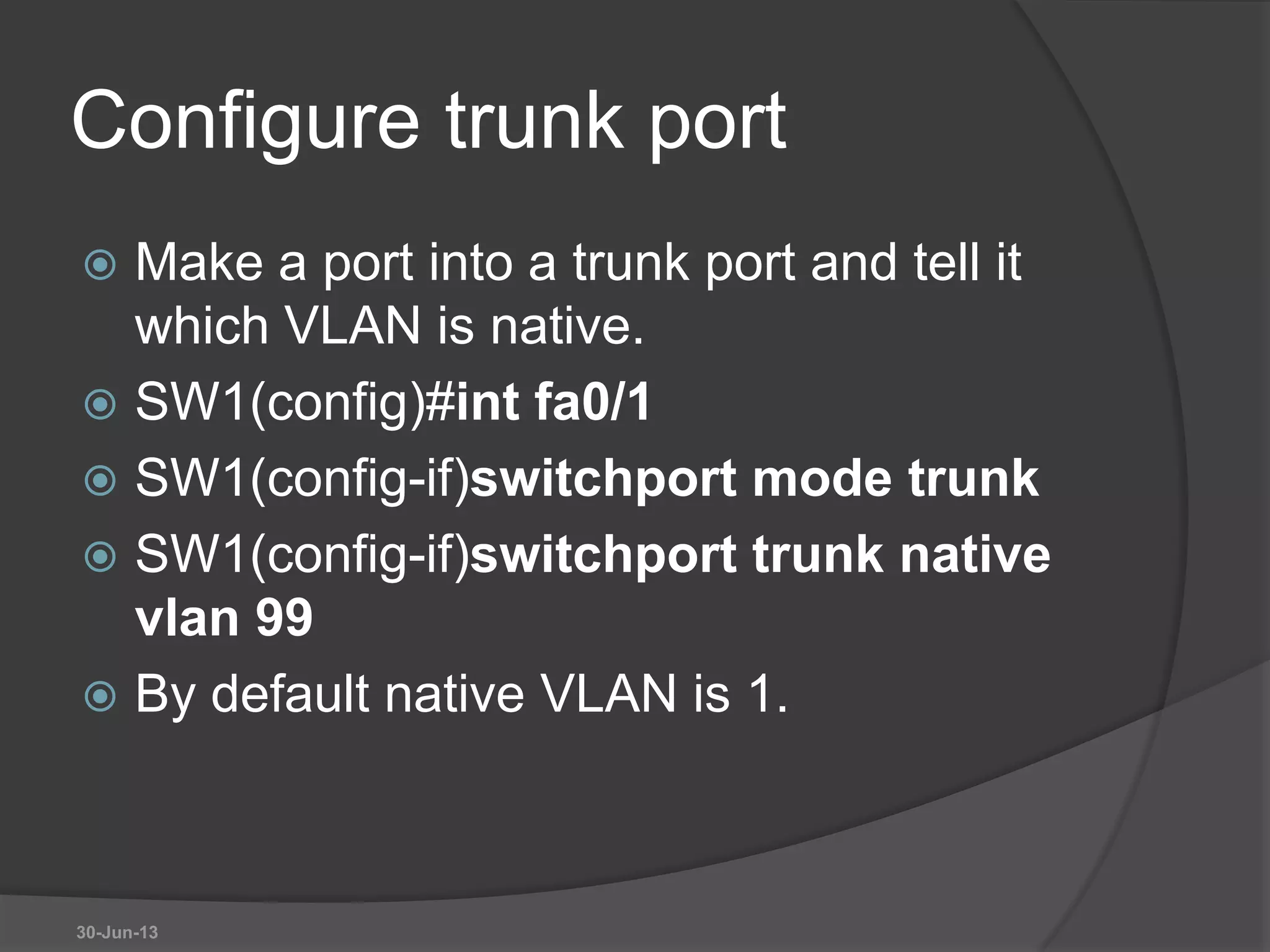 Configure trunk port
 Make a port into a trunk port and tell it
which VLAN is native.
 SW1(config)#int fa0/1
 SW1(config-if)switchport mode trunk
 SW1(config-if)switchport trunk native
vlan 99
 By default native VLAN is 1.
30-Jun-13
 