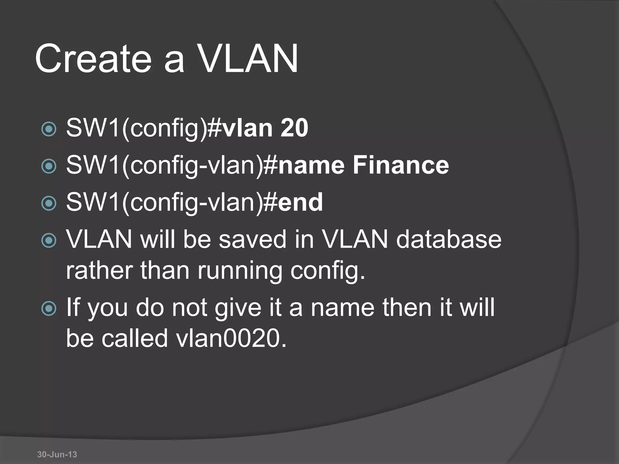 Create a VLAN
 SW1(config)#vlan 20
 SW1(config-vlan)#name Finance
 SW1(config-vlan)#end
 VLAN will be saved in VLAN database
rather than running config.
 If you do not give it a name then it will
be called vlan0020.
30-Jun-13
 