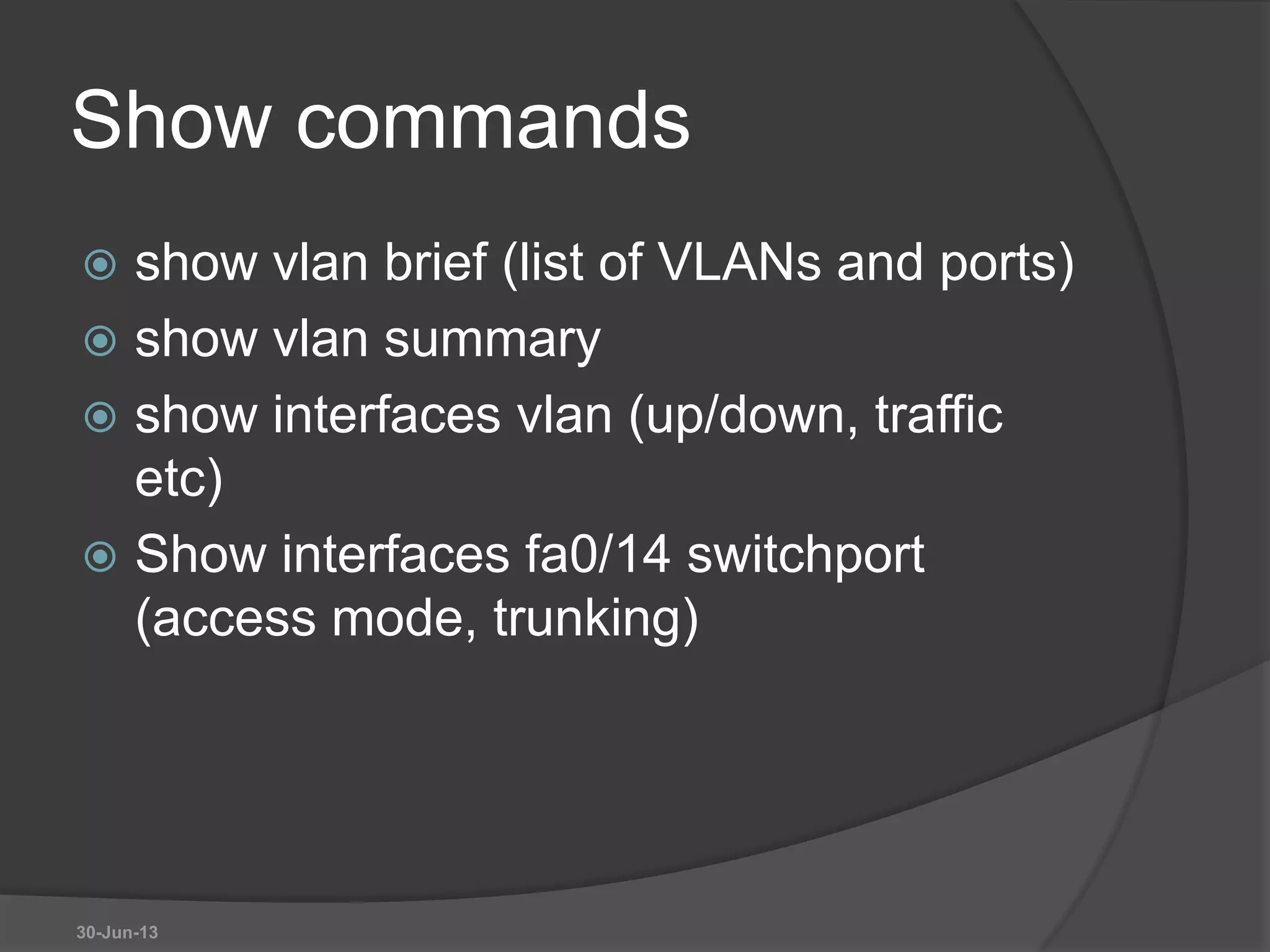 Show commands
 show vlan brief (list of VLANs and ports)
 show vlan summary
 show interfaces vlan (up/down, traffic
etc)
 Show interfaces fa0/14 switchport
(access mode, trunking)
30-Jun-13
 