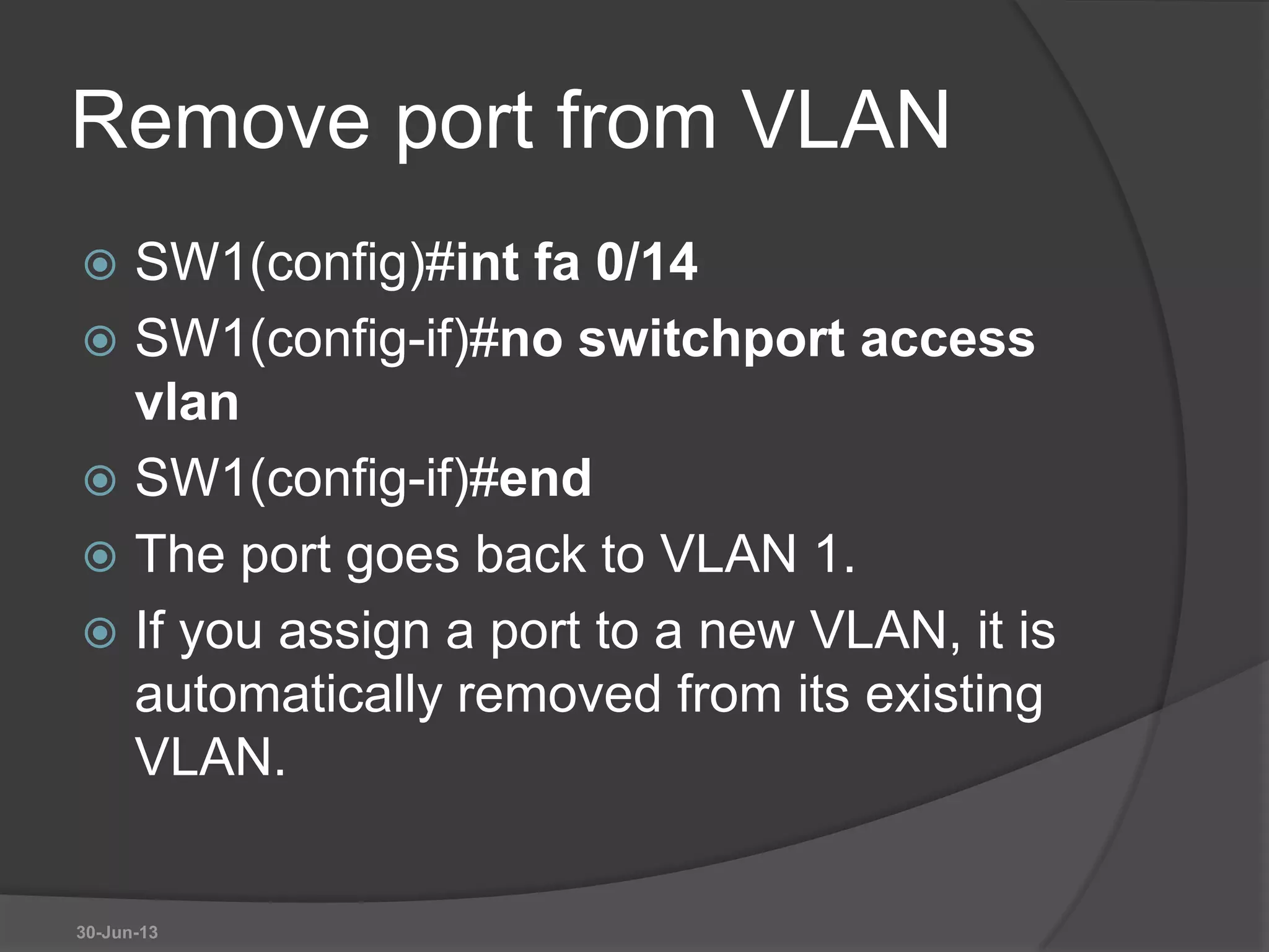 Remove port from VLAN
 SW1(config)#int fa 0/14
 SW1(config-if)#no switchport access
vlan
 SW1(config-if)#end
 The port goes back to VLAN 1.
 If you assign a port to a new VLAN, it is
automatically removed from its existing
VLAN.
30-Jun-13
 