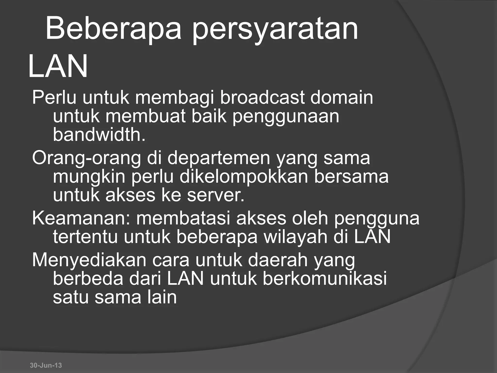 Beberapa persyaratan
LAN
Perlu untuk membagi broadcast domain
untuk membuat baik penggunaan
bandwidth.
Orang-orang di departemen yang sama
mungkin perlu dikelompokkan bersama
untuk akses ke server.
Keamanan: membatasi akses oleh pengguna
tertentu untuk beberapa wilayah di LAN
Menyediakan cara untuk daerah yang
berbeda dari LAN untuk berkomunikasi
satu sama lain
30-Jun-13
 