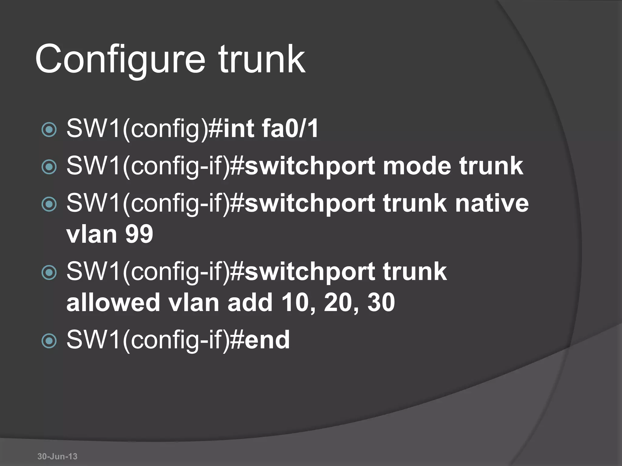 Configure trunk
 SW1(config)#int fa0/1
 SW1(config-if)#switchport mode trunk
 SW1(config-if)#switchport trunk native
vlan 99
 SW1(config-if)#switchport trunk
allowed vlan add 10, 20, 30
 SW1(config-if)#end
30-Jun-13
 