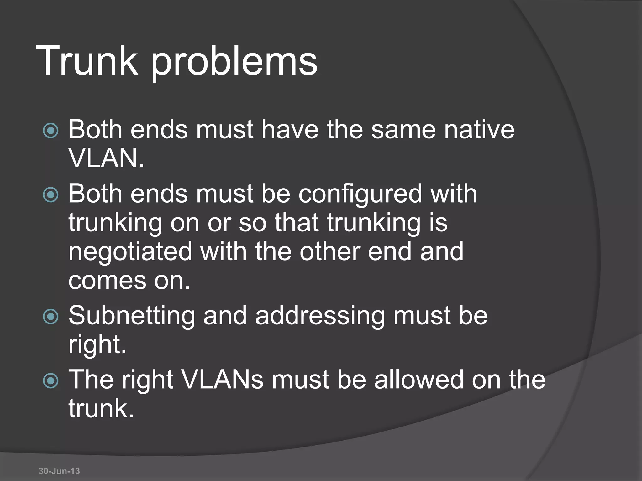 Trunk problems
 Both ends must have the same native
VLAN.
 Both ends must be configured with
trunking on or so that trunking is
negotiated with the other end and
comes on.
 Subnetting and addressing must be
right.
 The right VLANs must be allowed on the
trunk.
30-Jun-13
 