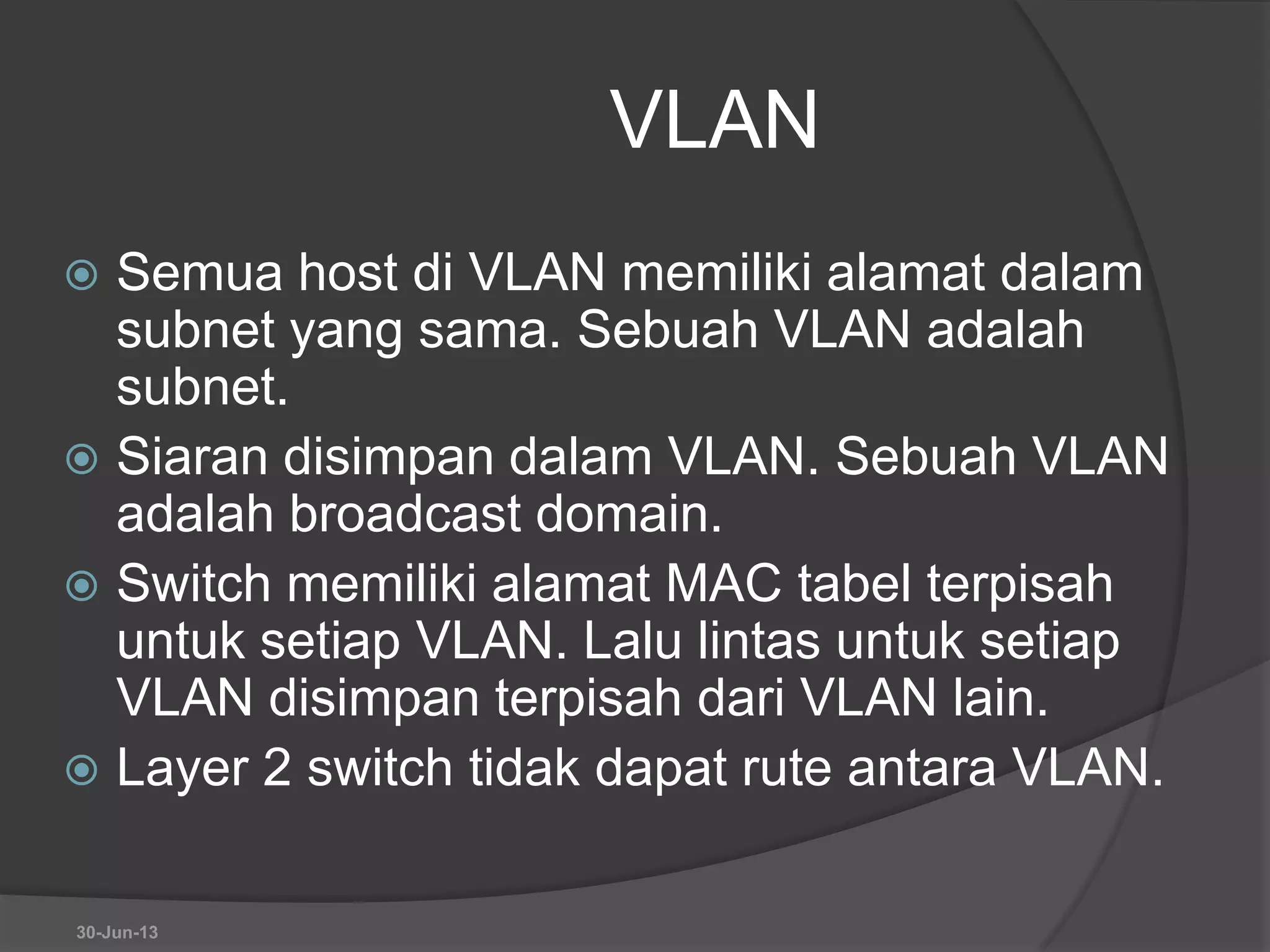 VLAN
 Semua host di VLAN memiliki alamat dalam
subnet yang sama. Sebuah VLAN adalah
subnet.
 Siaran disimpan dalam VLAN. Sebuah VLAN
adalah broadcast domain.
 Switch memiliki alamat MAC tabel terpisah
untuk setiap VLAN. Lalu lintas untuk setiap
VLAN disimpan terpisah dari VLAN lain.
 Layer 2 switch tidak dapat rute antara VLAN.
30-Jun-13
 