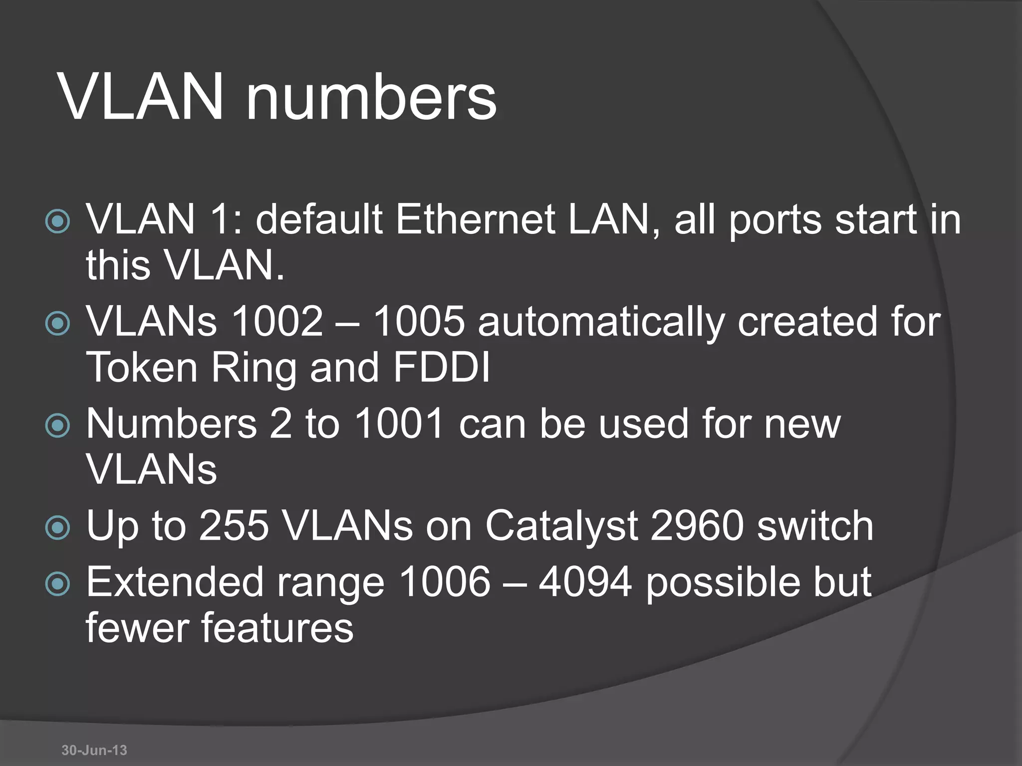 VLAN numbers
 VLAN 1: default Ethernet LAN, all ports start in
this VLAN.
 VLANs 1002 – 1005 automatically created for
Token Ring and FDDI
 Numbers 2 to 1001 can be used for new
VLANs
 Up to 255 VLANs on Catalyst 2960 switch
 Extended range 1006 – 4094 possible but
fewer features
30-Jun-13
 
