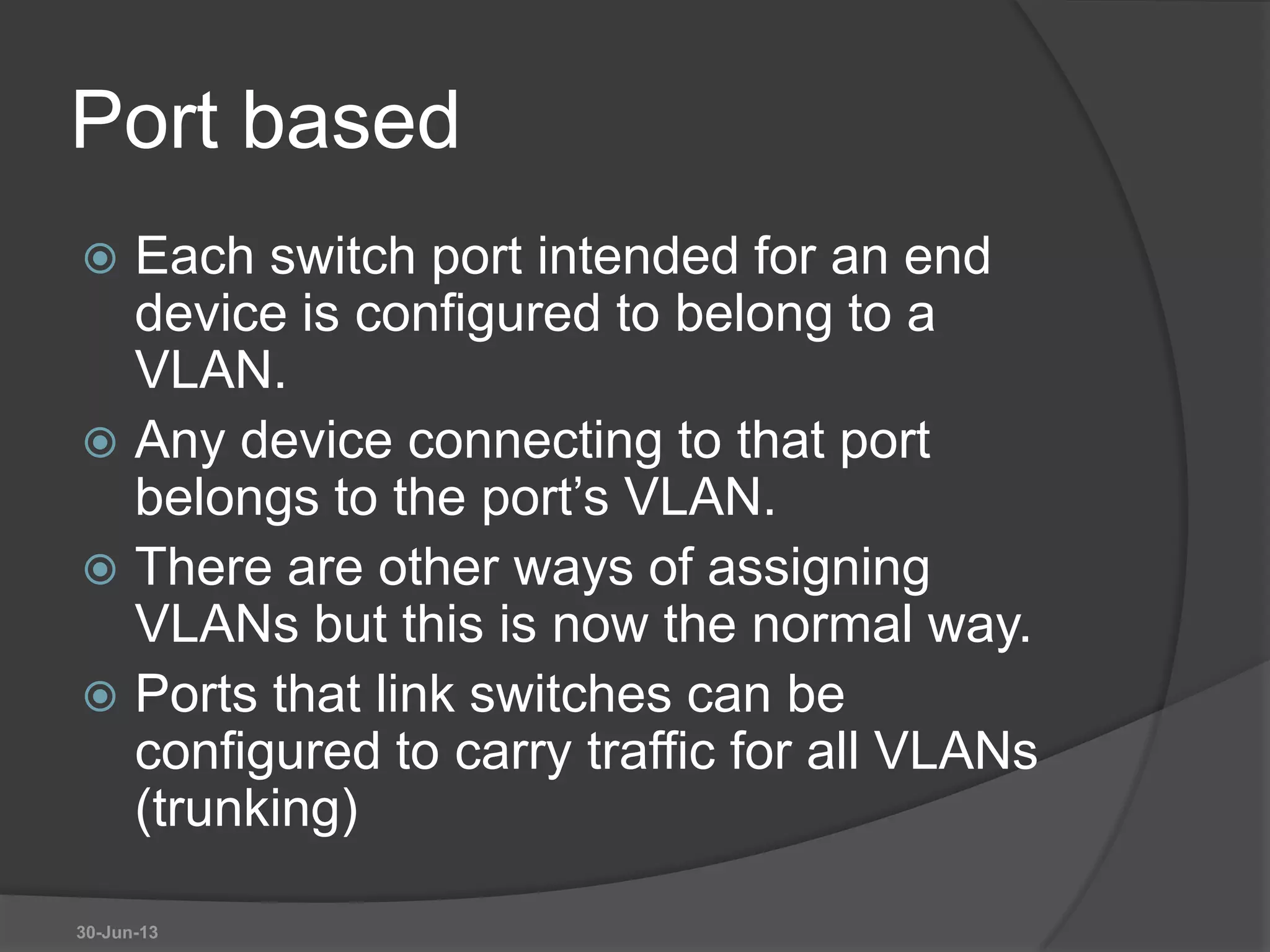 Port based
 Each switch port intended for an end
device is configured to belong to a
VLAN.
 Any device connecting to that port
belongs to the port’s VLAN.
 There are other ways of assigning
VLANs but this is now the normal way.
 Ports that link switches can be
configured to carry traffic for all VLANs
(trunking)
30-Jun-13
 