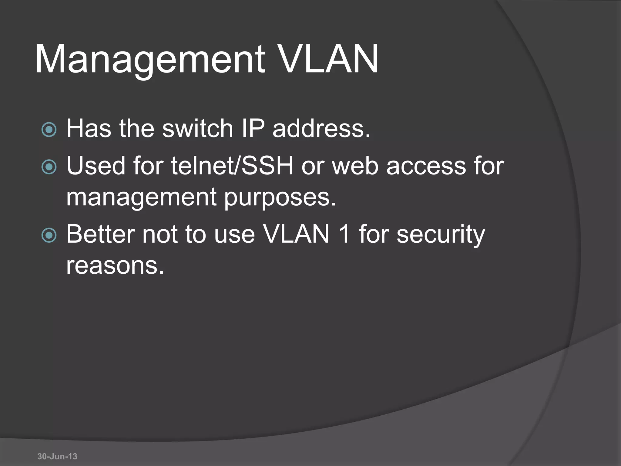 Management VLAN
 Has the switch IP address.
 Used for telnet/SSH or web access for
management purposes.
 Better not to use VLAN 1 for security
reasons.
30-Jun-13
 