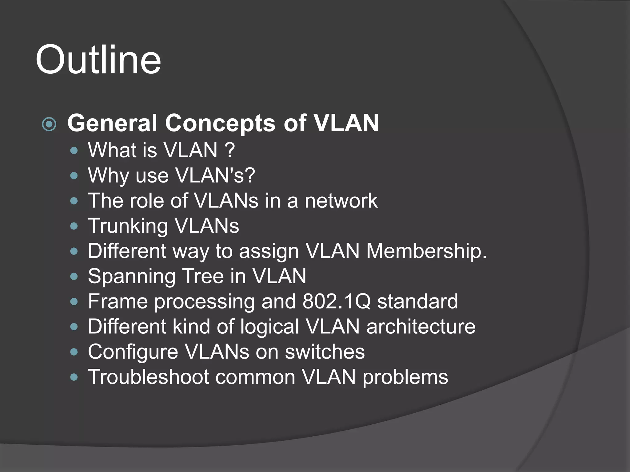 Outline
 General Concepts of VLAN
 What is VLAN ?
 Why use VLAN's?
 The role of VLANs in a network
 Trunking VLANs
 Different way to assign VLAN Membership.
 Spanning Tree in VLAN
 Frame processing and 802.1Q standard
 Different kind of logical VLAN architecture
 Configure VLANs on switches
 Troubleshoot common VLAN problems
 
