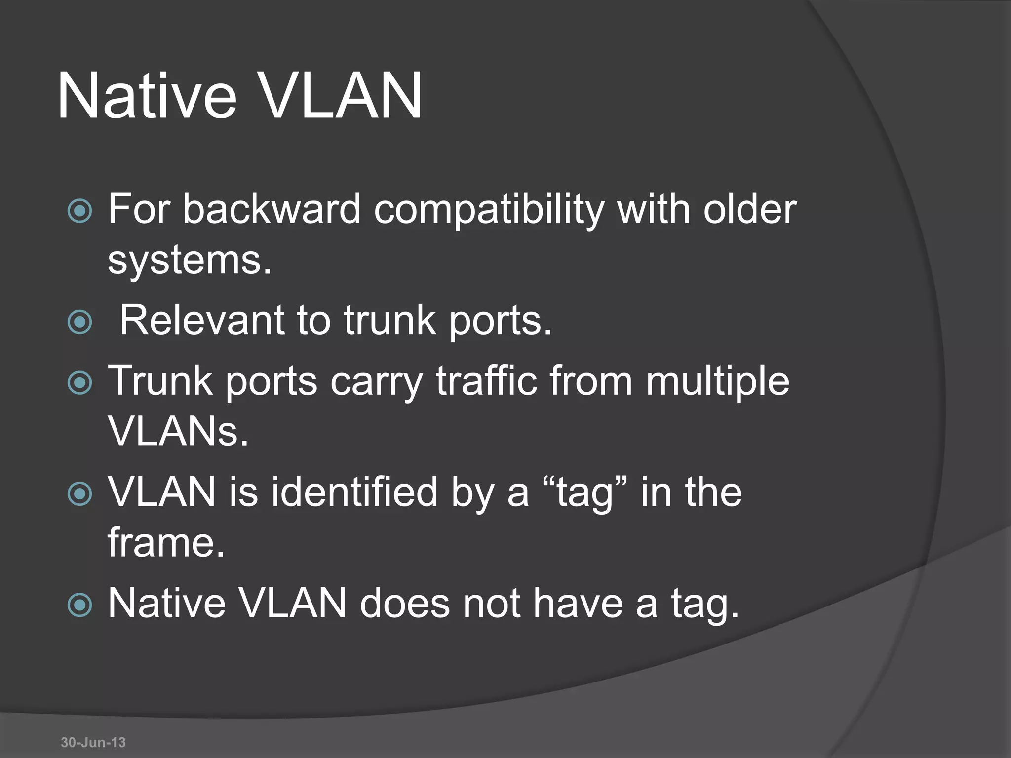 Native VLAN
 For backward compatibility with older
systems.
 Relevant to trunk ports.
 Trunk ports carry traffic from multiple
VLANs.
 VLAN is identified by a “tag” in the
frame.
 Native VLAN does not have a tag.
30-Jun-13
 