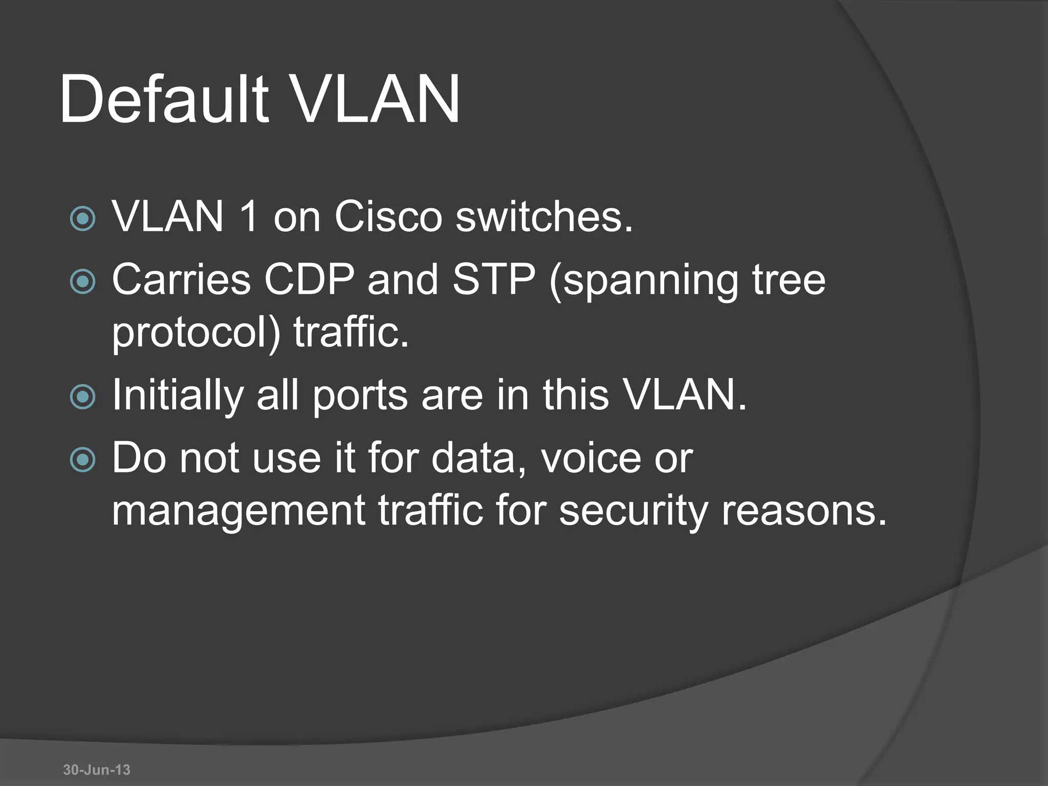 Default VLAN
 VLAN 1 on Cisco switches.
 Carries CDP and STP (spanning tree
protocol) traffic.
 Initially all ports are in this VLAN.
 Do not use it for data, voice or
management traffic for security reasons.
30-Jun-13
 