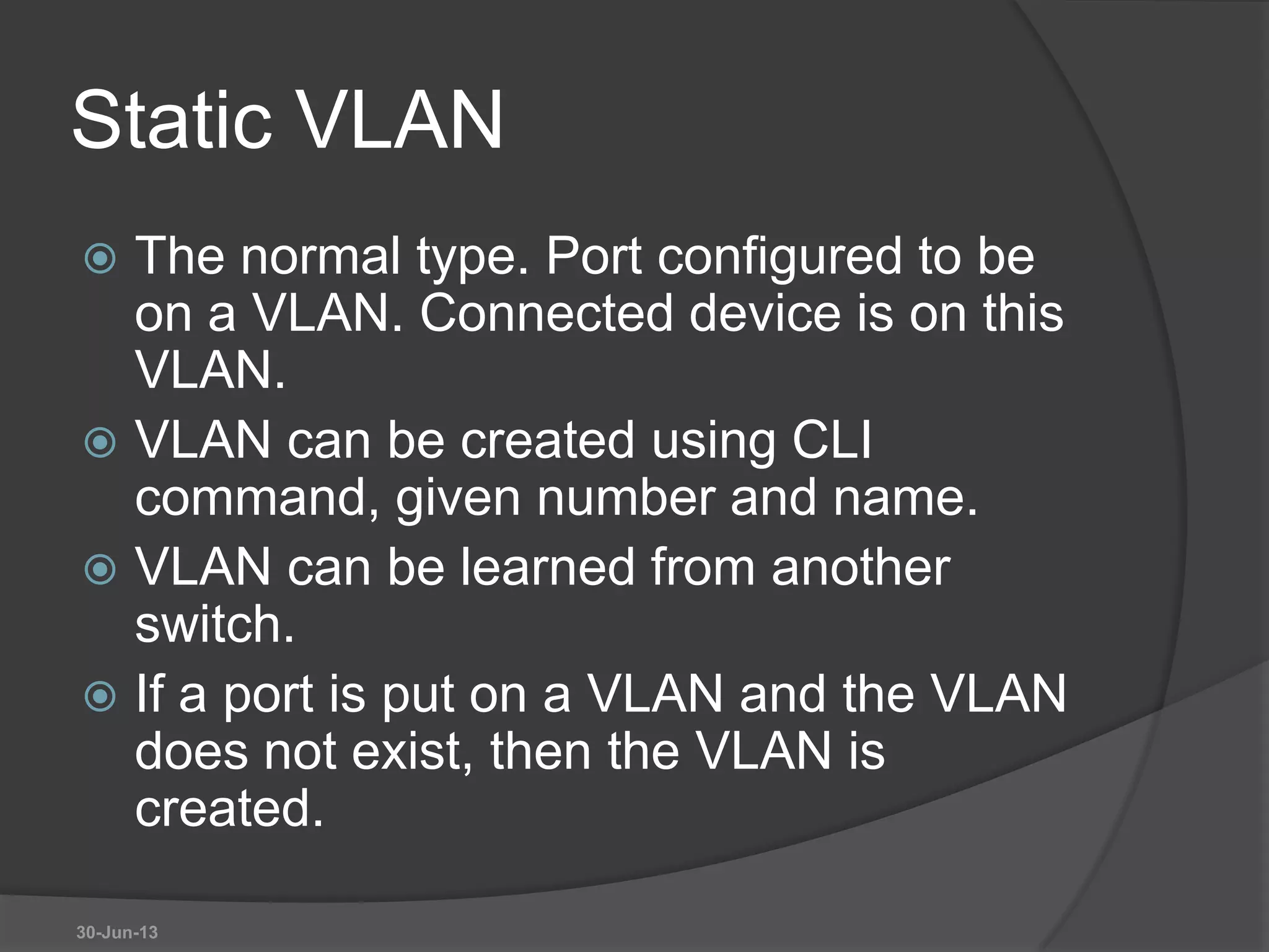 Static VLAN
 The normal type. Port configured to be
on a VLAN. Connected device is on this
VLAN.
 VLAN can be created using CLI
command, given number and name.
 VLAN can be learned from another
switch.
 If a port is put on a VLAN and the VLAN
does not exist, then the VLAN is
created.
30-Jun-13
 