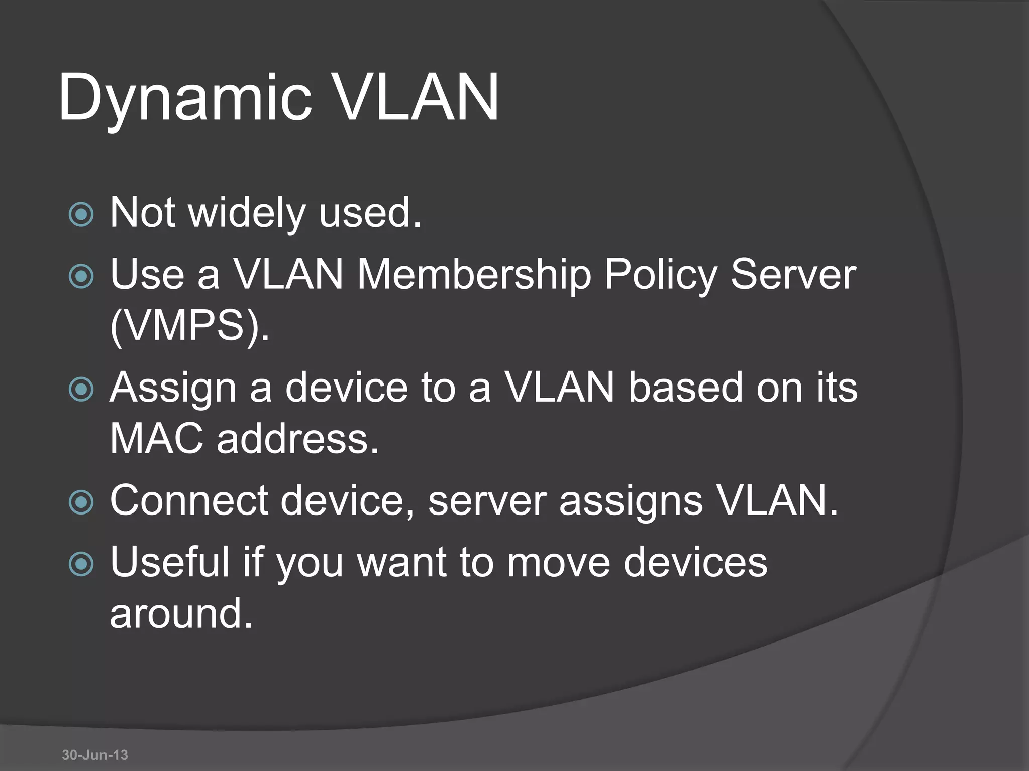 Dynamic VLAN
 Not widely used.
 Use a VLAN Membership Policy Server
(VMPS).
 Assign a device to a VLAN based on its
MAC address.
 Connect device, server assigns VLAN.
 Useful if you want to move devices
around.
30-Jun-13
 