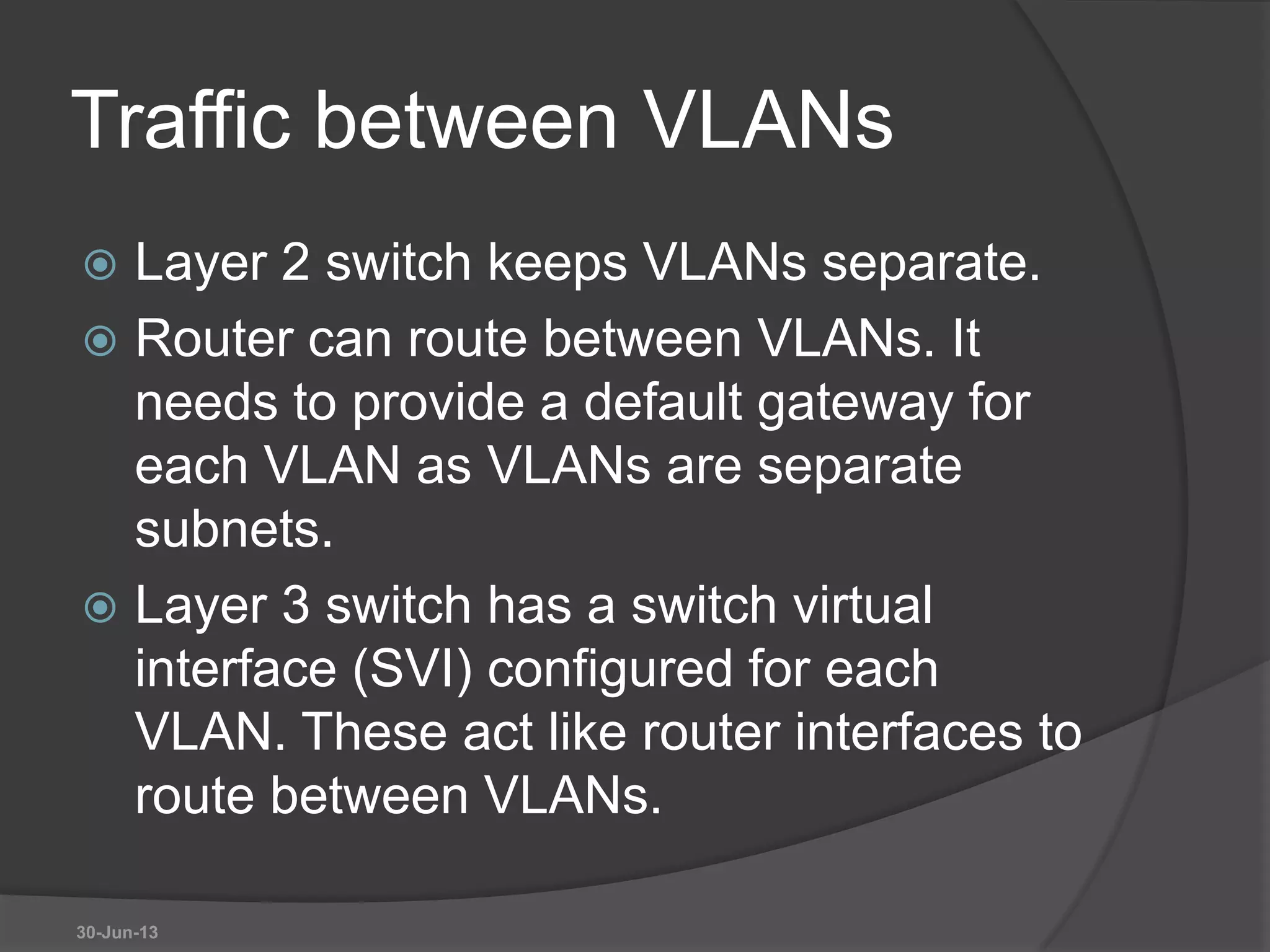 Traffic between VLANs
 Layer 2 switch keeps VLANs separate.
 Router can route between VLANs. It
needs to provide a default gateway for
each VLAN as VLANs are separate
subnets.
 Layer 3 switch has a switch virtual
interface (SVI) configured for each
VLAN. These act like router interfaces to
route between VLANs.
30-Jun-13
 