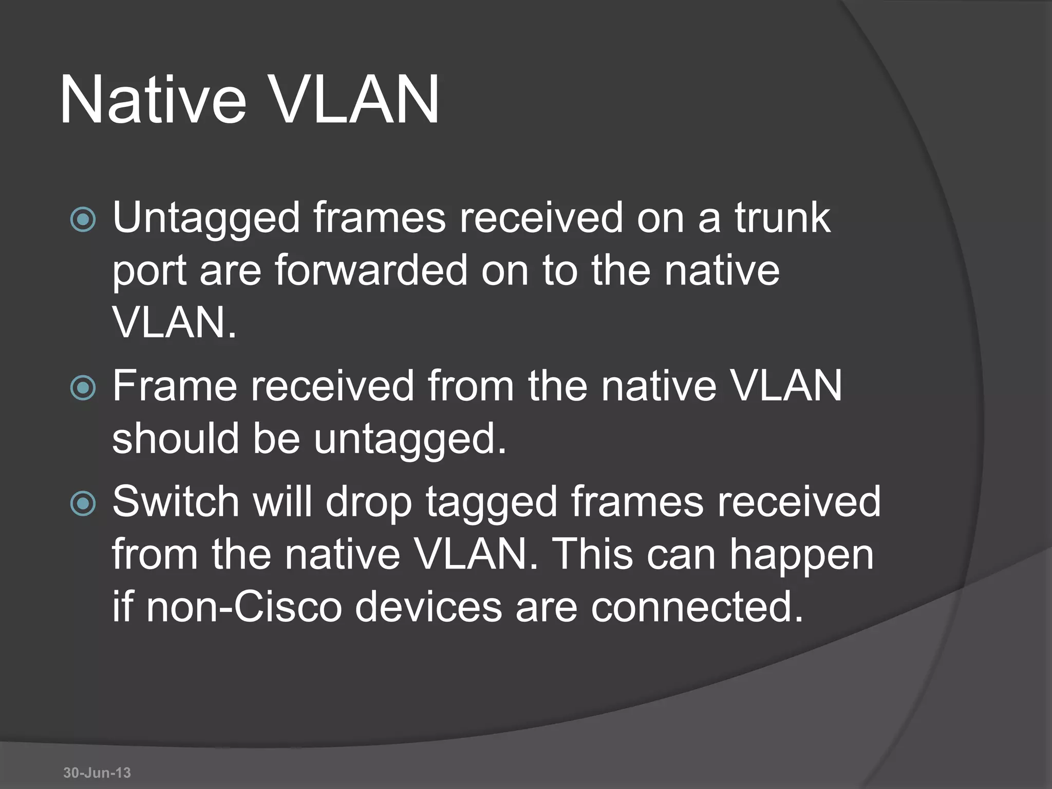 Native VLAN
 Untagged frames received on a trunk
port are forwarded on to the native
VLAN.
 Frame received from the native VLAN
should be untagged.
 Switch will drop tagged frames received
from the native VLAN. This can happen
if non-Cisco devices are connected.
30-Jun-13
 
