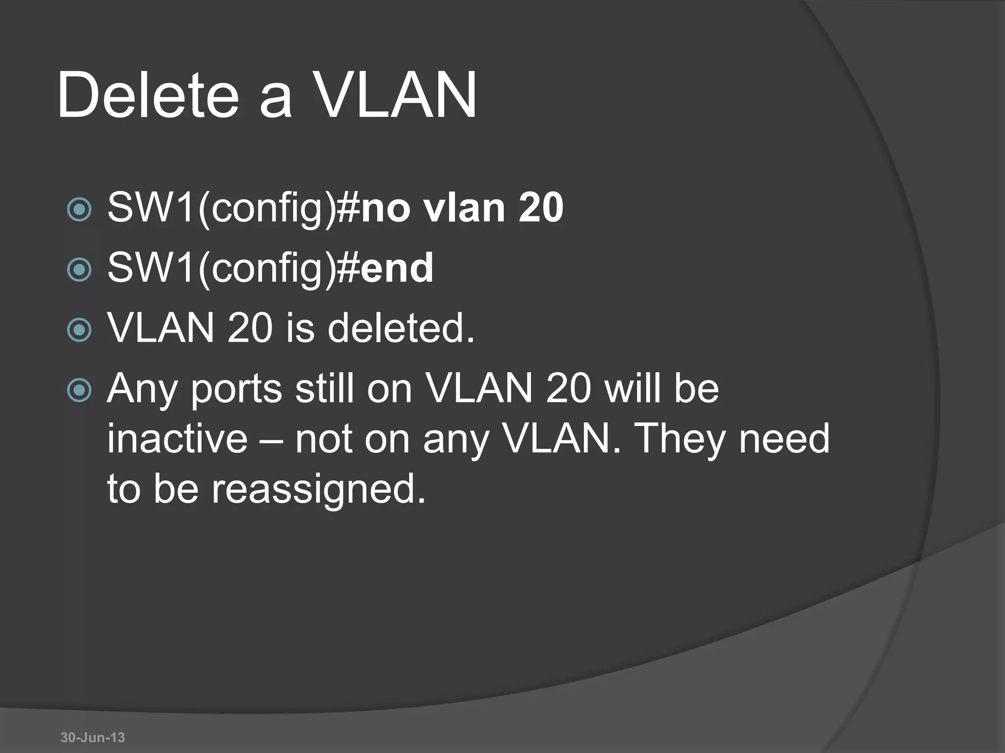 Delete a VLAN
 SW1(config)#no vlan 20
 SW1(config)#end
 VLAN 20 is deleted.
 Any ports still on VLAN 20 will be
inactive – not on any VLAN. They need
to be reassigned.
30-Jun-13
 