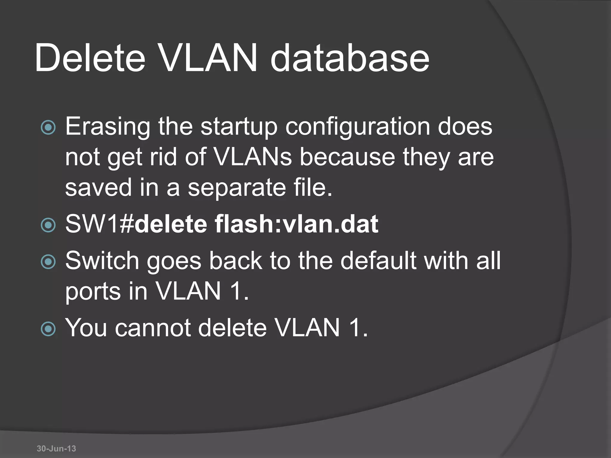 Delete VLAN database
 Erasing the startup configuration does
not get rid of VLANs because they are
saved in a separate file.
 SW1#delete flash:vlan.dat
 Switch goes back to the default with all
ports in VLAN 1.
 You cannot delete VLAN 1.
30-Jun-13
 