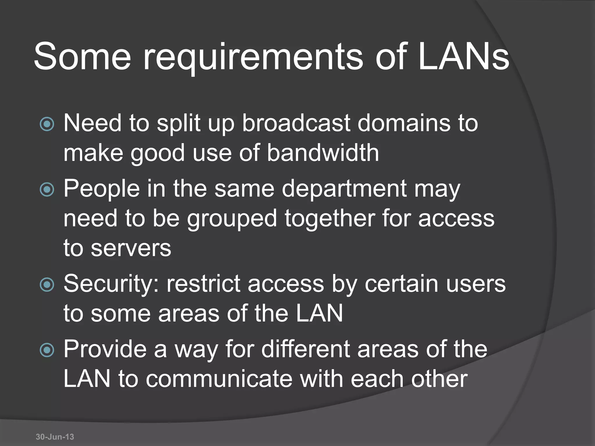 Some requirements of LANs
 Need to split up broadcast domains to
make good use of bandwidth
 People in the same department may
need to be grouped together for access
to servers
 Security: restrict access by certain users
to some areas of the LAN
 Provide a way for different areas of the
LAN to communicate with each other
30-Jun-13
 